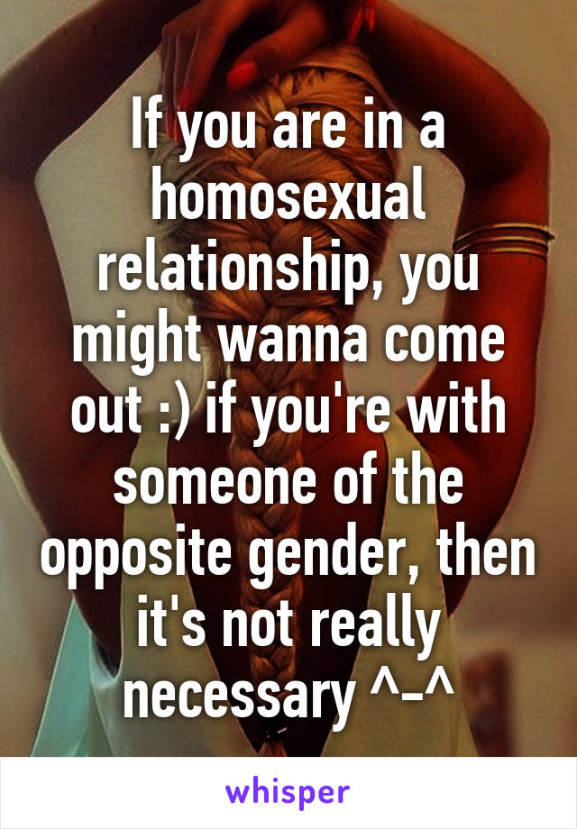 If you are in a homosexual relationship, you might wanna come out :) if you're with someone of the opposite gender, then it's not really necessary ^-^