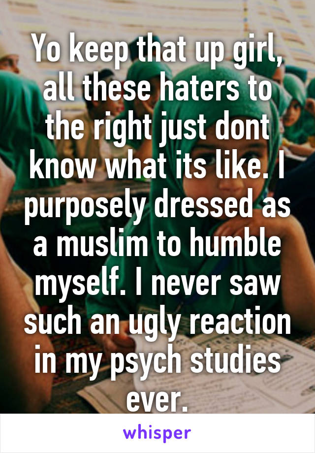Yo keep that up girl, all these haters to the right just dont know what its like. I purposely dressed as a muslim to humble myself. I never saw such an ugly reaction in my psych studies ever.