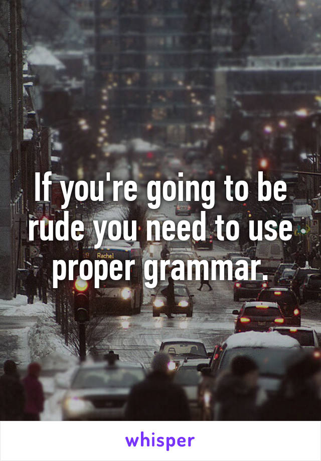 If you're going to be rude you need to use proper grammar.