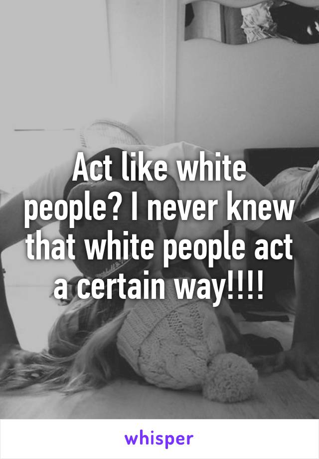 Act like white people? I never knew that white people act a certain way!!!!