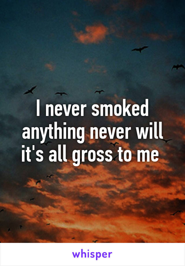 I never smoked anything never will it's all gross to me 