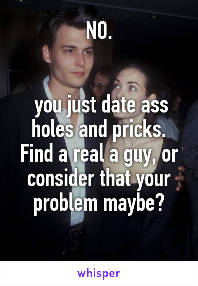 NO.


 you just date ass holes and pricks.
Find a real a guy, or consider that your problem maybe?

