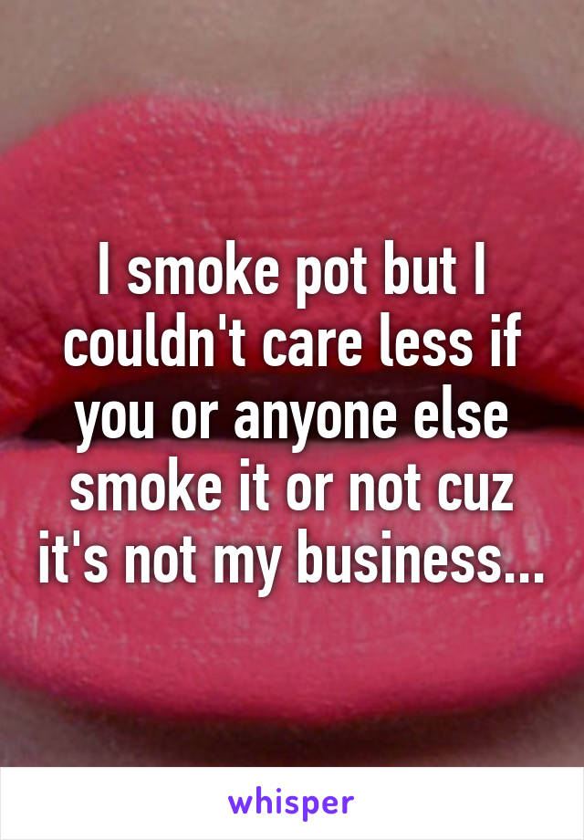 I smoke pot but I couldn't care less if you or anyone else smoke it or not cuz it's not my business...