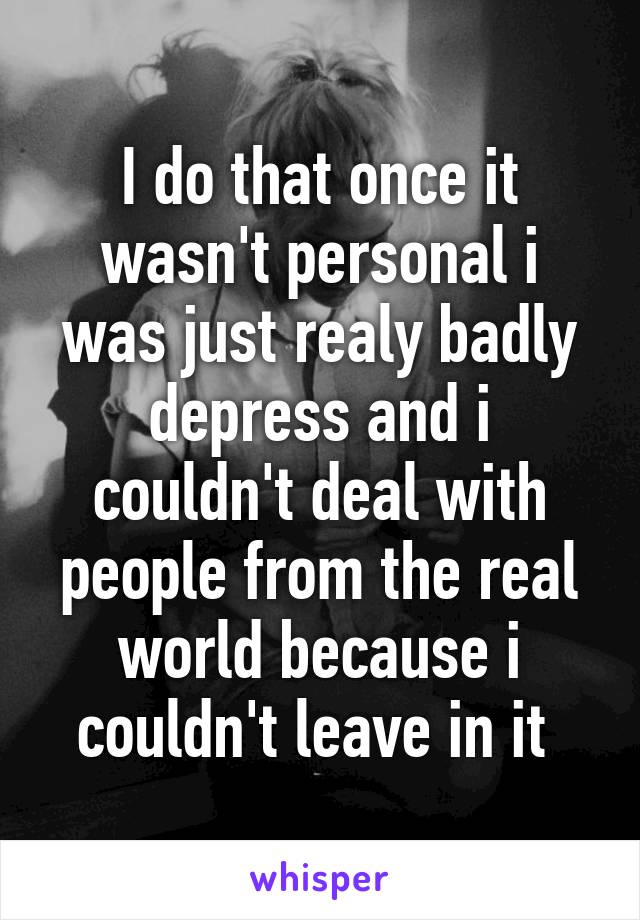 I do that once it wasn't personal i was just realy badly depress and i couldn't deal with people from the real world because i couldn't leave in it 