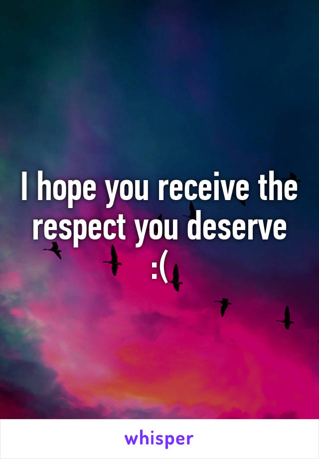 I hope you receive the respect you deserve :(