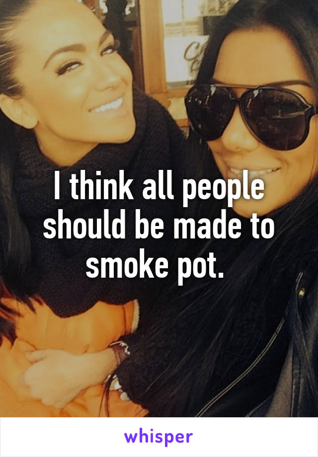 I think all people should be made to smoke pot. 