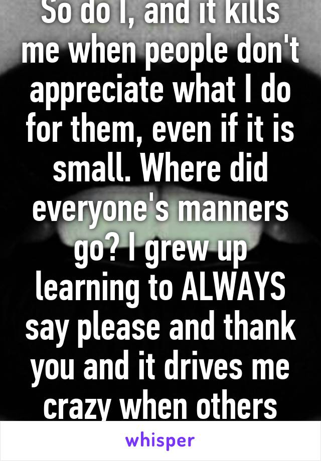 So do I, and it kills me when people don't appreciate what I do for them, even if it is small. Where did everyone's manners go? I grew up learning to ALWAYS say please and thank you and it drives me crazy when others don't say it.