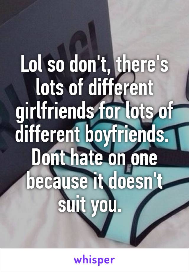 Lol so don't, there's lots of different girlfriends for lots of different boyfriends.  Dont hate on one because it doesn't suit you.  