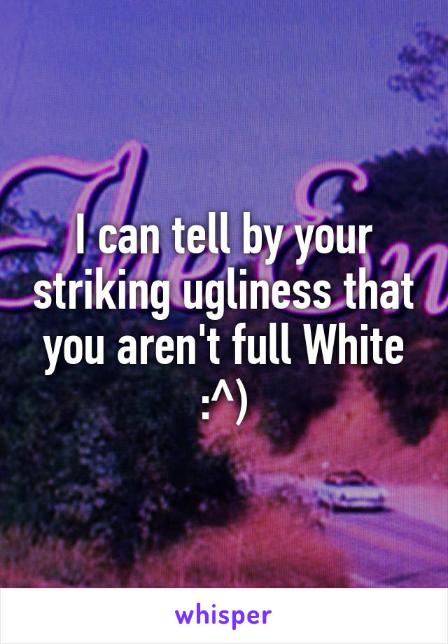 I can tell by your striking ugliness that you aren't full White :^)