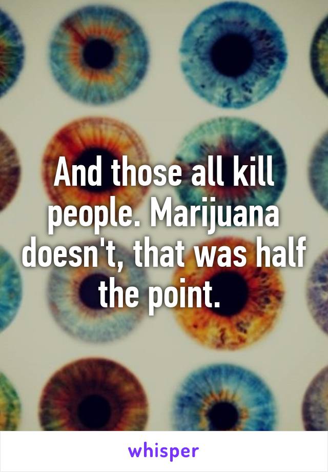 And those all kill people. Marijuana doesn't, that was half the point. 