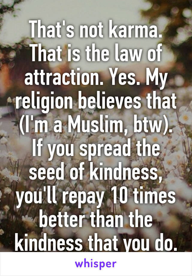 That's not karma. That is the law of attraction. Yes. My religion believes that (I'm a Muslim, btw). If you spread the seed of kindness, you'll repay 10 times better than the kindness that you do.