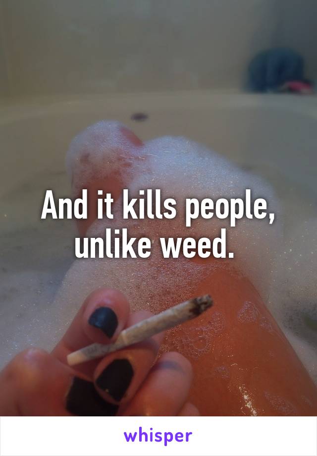 And it kills people, unlike weed. 