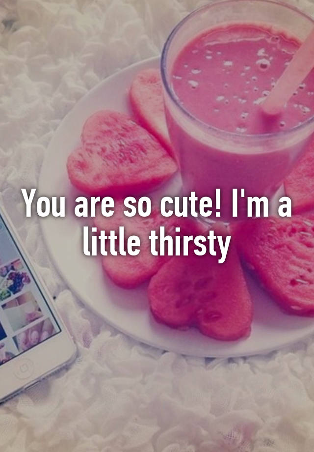 You Are So Cute I M A Little Thirsty