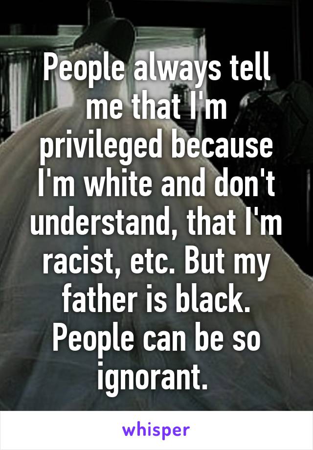 People always tell me that I'm privileged because I'm white and don't understand, that I'm racist, etc. But my father is black. People can be so ignorant. 