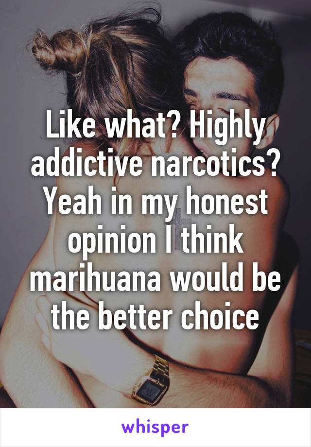 Like what? Highly addictive narcotics? Yeah in my honest opinion I think marihuana would be the better choice