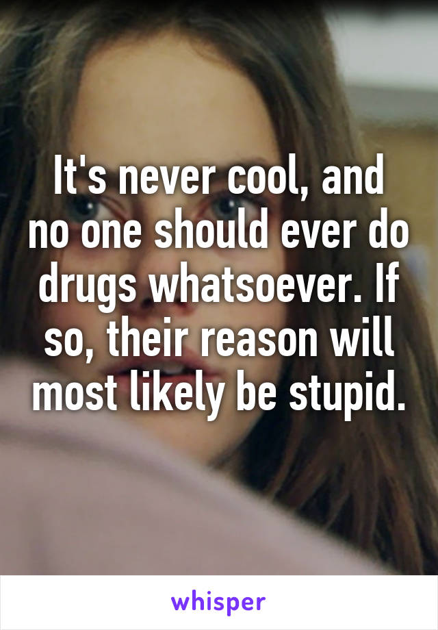 It's never cool, and no one should ever do drugs whatsoever. If so, their reason will most likely be stupid. 