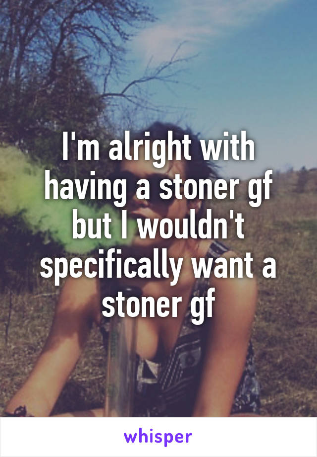 I'm alright with having a stoner gf but I wouldn't specifically want a stoner gf