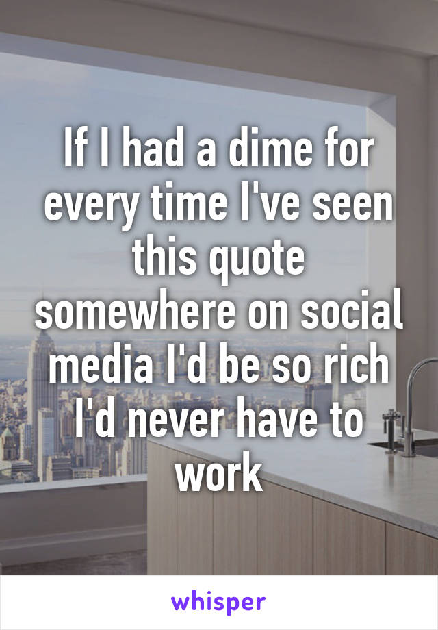 If I had a dime for every time I've seen this quote somewhere on social media I'd be so rich I'd never have to work