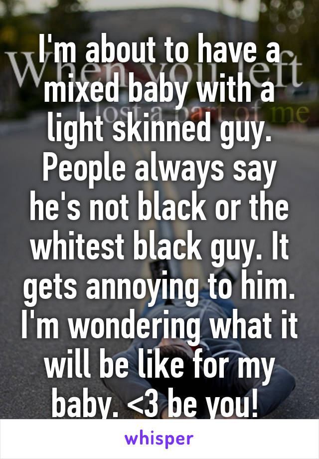 I'm about to have a mixed baby with a light skinned guy. People always say he's not black or the whitest black guy. It gets annoying to him. I'm wondering what it will be like for my baby. <3 be you! 