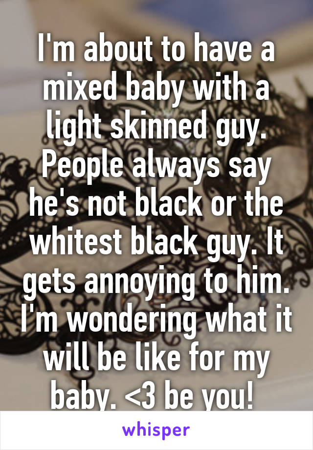 I'm about to have a mixed baby with a light skinned guy. People always say he's not black or the whitest black guy. It gets annoying to him. I'm wondering what it will be like for my baby. <3 be you! 