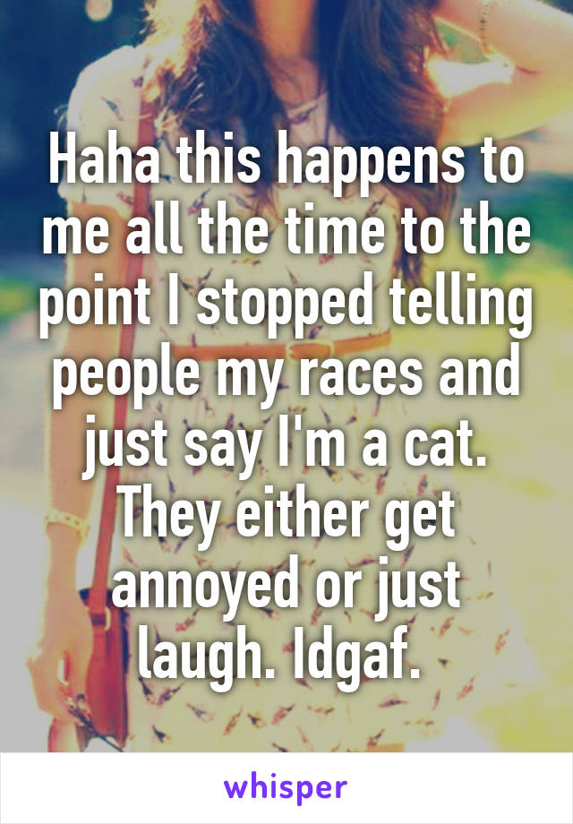 Haha this happens to me all the time to the point I stopped telling people my races and just say I'm a cat. They either get annoyed or just laugh. Idgaf. 