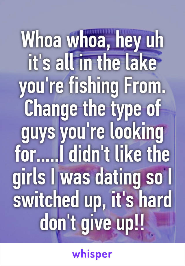 Whoa whoa, hey uh it's all in the lake you're fishing From. Change the type of guys you're looking for.....I didn't like the girls I was dating so I switched up, it's hard don't give up!!