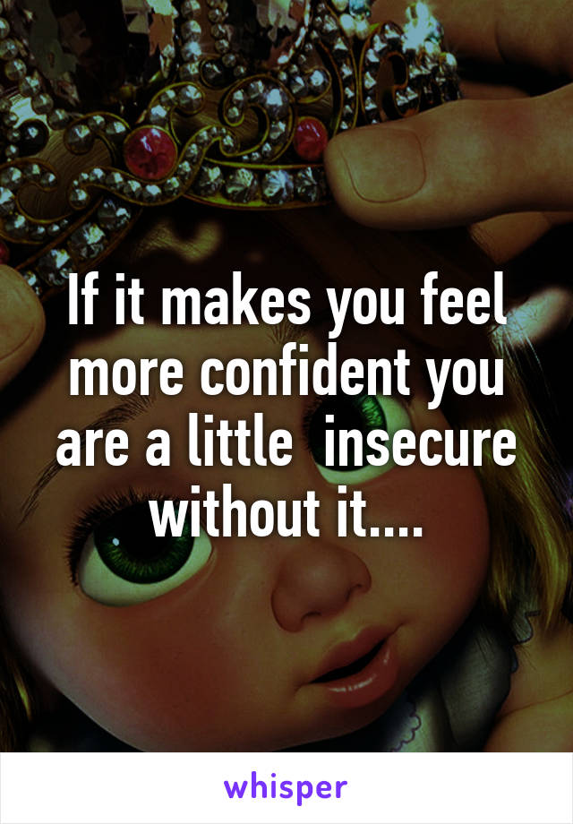 If it makes you feel more confident you are a little  insecure without it....
