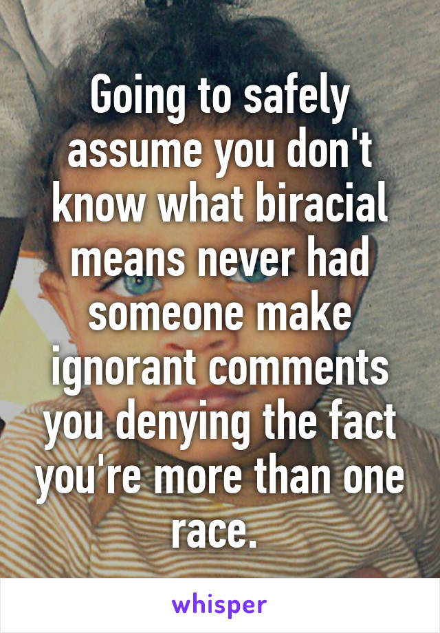 Going to safely assume you don't know what biracial means never had someone make ignorant comments you denying the fact you're more than one race. 