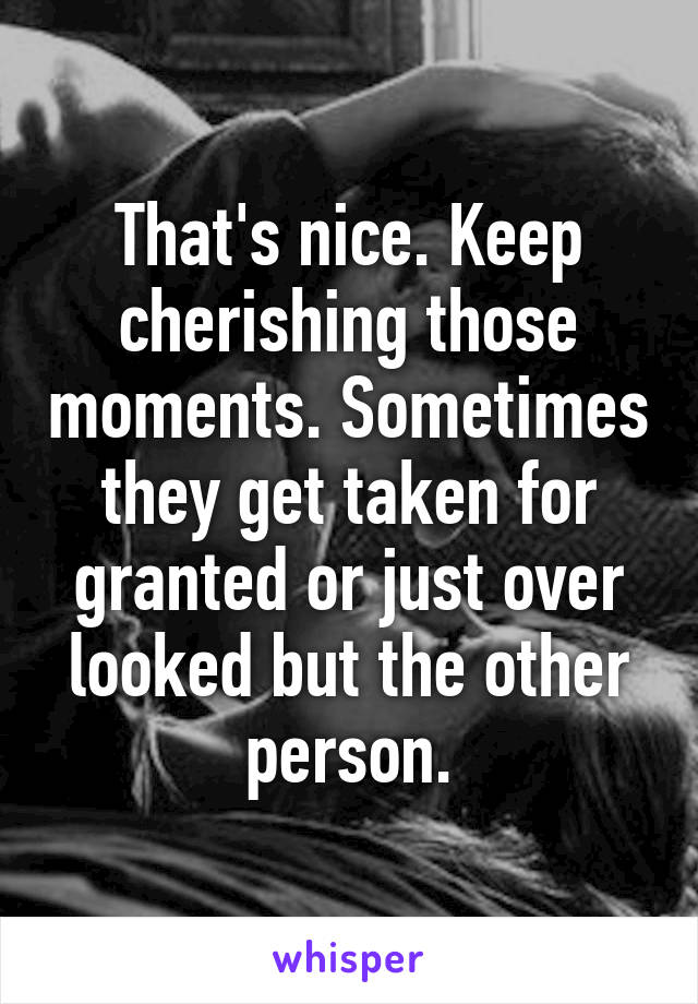 That's nice. Keep cherishing those moments. Sometimes they get taken for granted or just over looked but the other person.