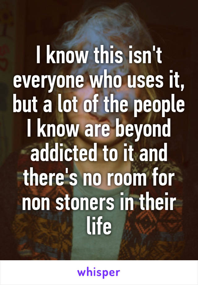 I know this isn't everyone who uses it, but a lot of the people I know are beyond addicted to it and there's no room for non stoners in their life