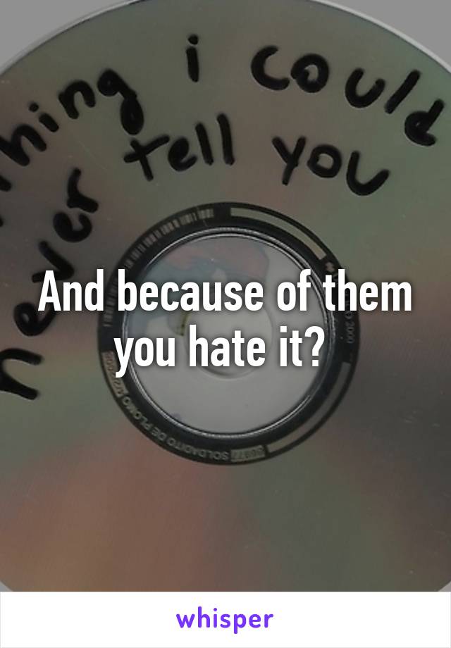 And because of them you hate it? 