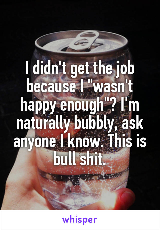 I didn't get the job because I "wasn't happy enough"? I'm naturally bubbly, ask anyone I know. This is bull shit.