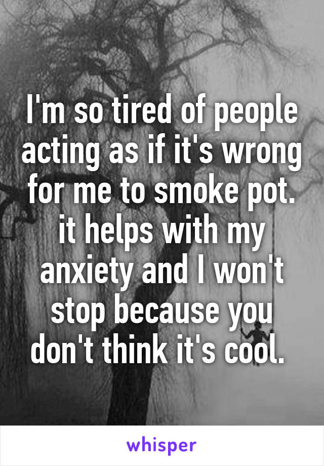 I'm so tired of people acting as if it's wrong for me to smoke pot. it helps with my anxiety and I won't stop because you don't think it's cool. 