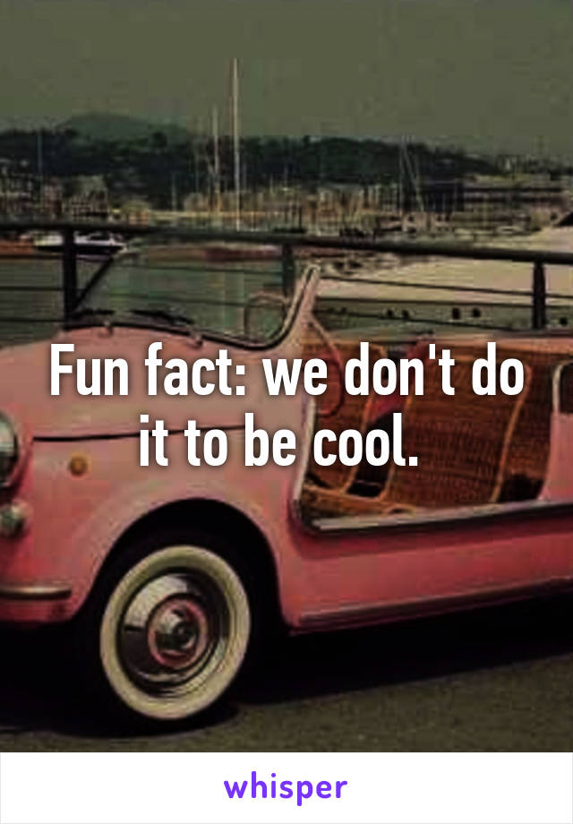 Fun fact: we don't do it to be cool. 