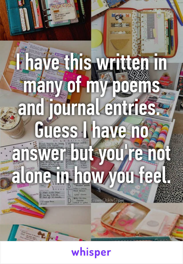 I have this written in many of my poems and journal entries.  Guess I have no answer but you're not alone in how you feel.  