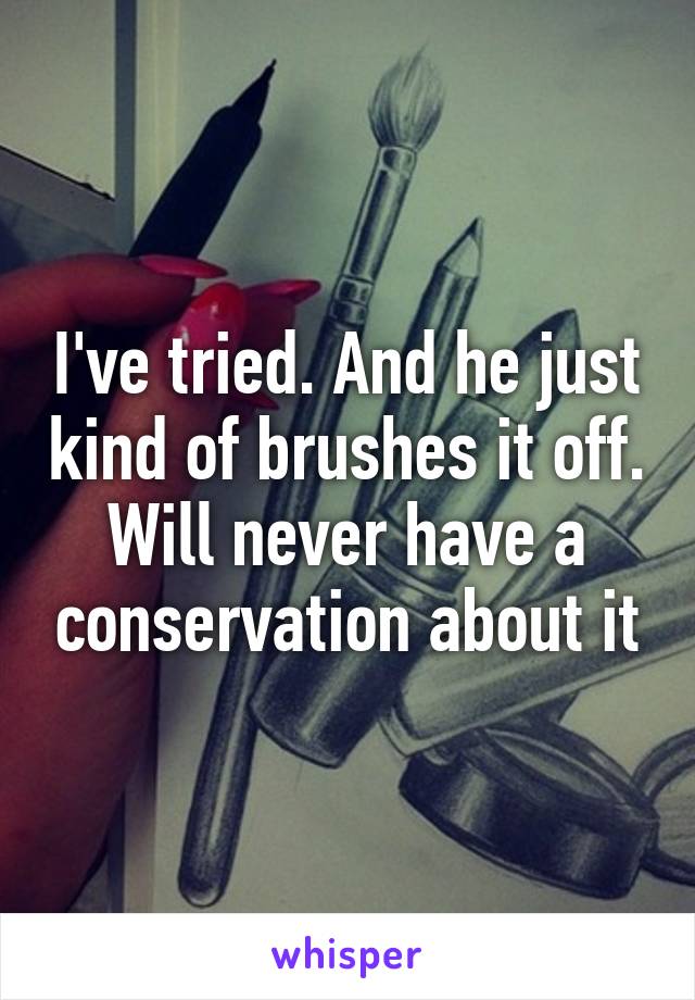 I've tried. And he just kind of brushes it off. Will never have a conservation about it