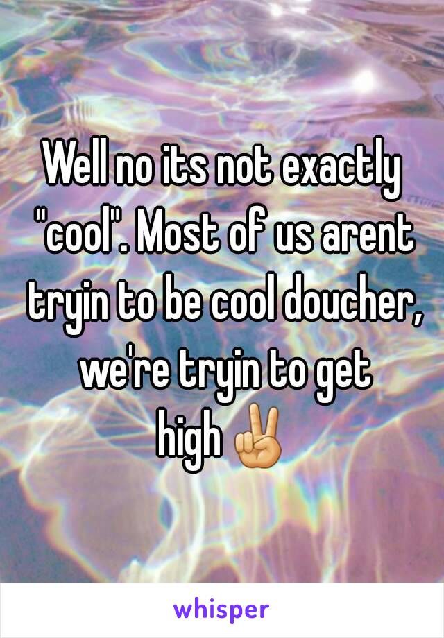 Well no its not exactly "cool". Most of us arent tryin to be cool doucher, we're tryin to get high✌