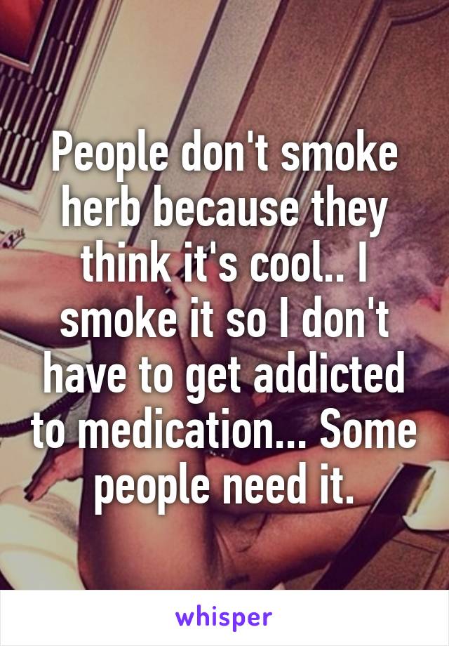 People don't smoke herb because they think it's cool.. I smoke it so I don't have to get addicted to medication... Some people need it.