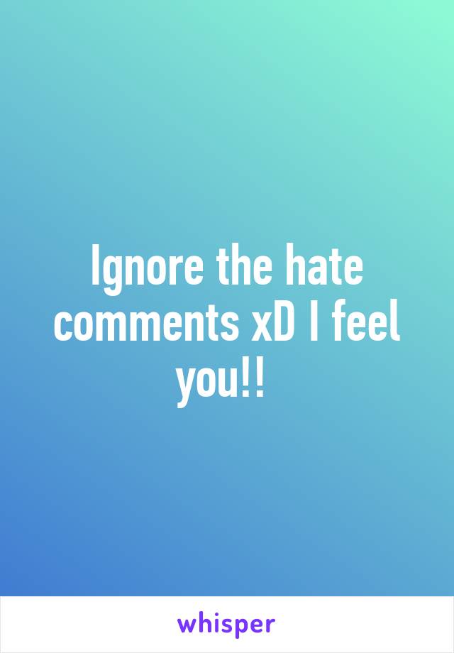 Ignore the hate comments xD I feel you!! 