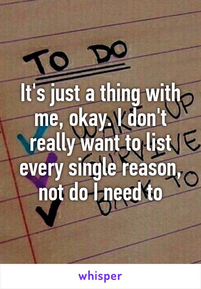 It's just a thing with me, okay. I don't really want to list every single reason, not do I need to