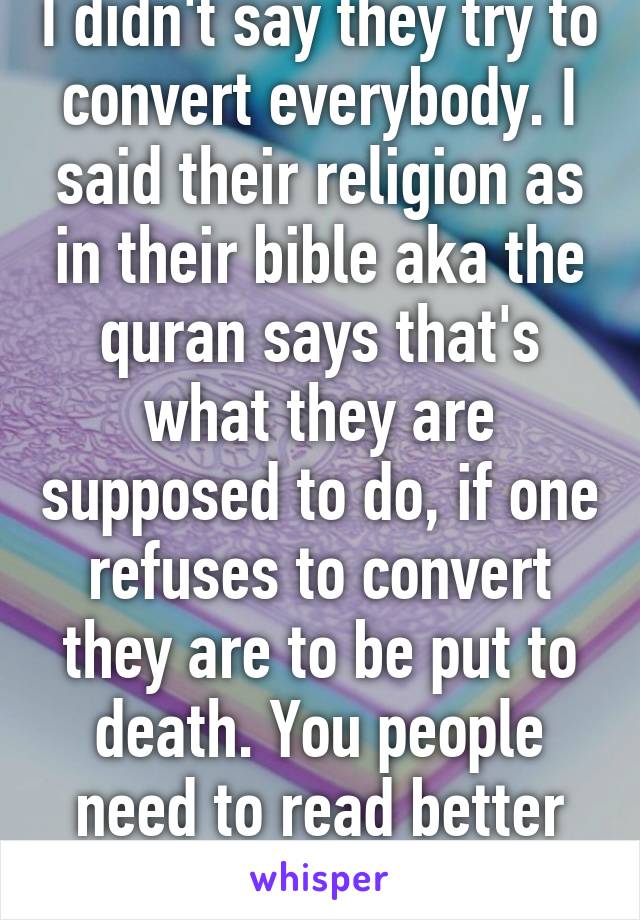 I didn't say they try to convert everybody. I said their religion as in their bible aka the quran says that's what they are supposed to do, if one refuses to convert they are to be put to death. You people need to read better before commenting.