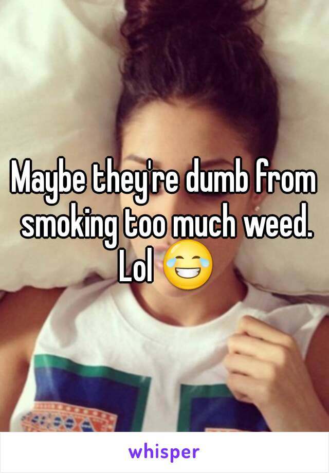 Maybe they're dumb from smoking too much weed. Lol 😂