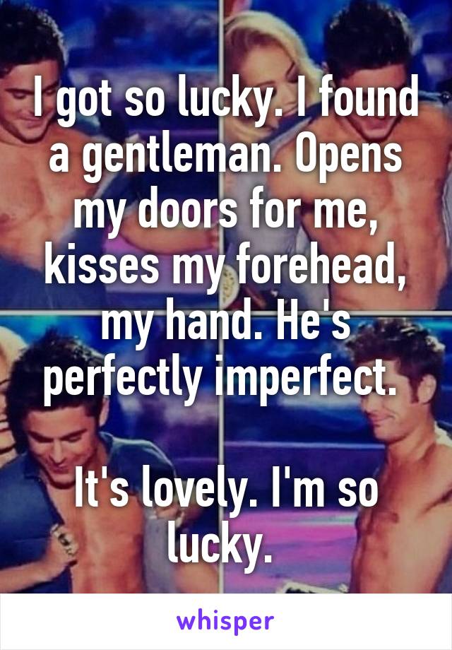 I got so lucky. I found a gentleman. Opens my doors for me, kisses my forehead, my hand. He's perfectly imperfect. 

It's lovely. I'm so lucky. 