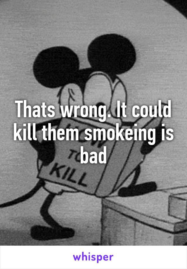 Thats wrong. It could kill them smokeing is bad