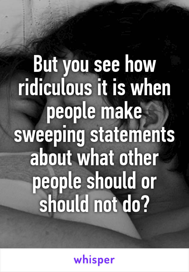 But you see how ridiculous it is when people make sweeping statements about what other people should or should not do?