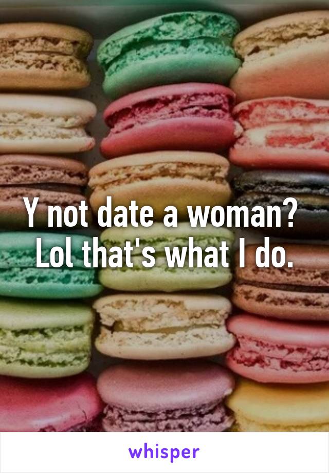 Y not date a woman? 
Lol that's what I do.