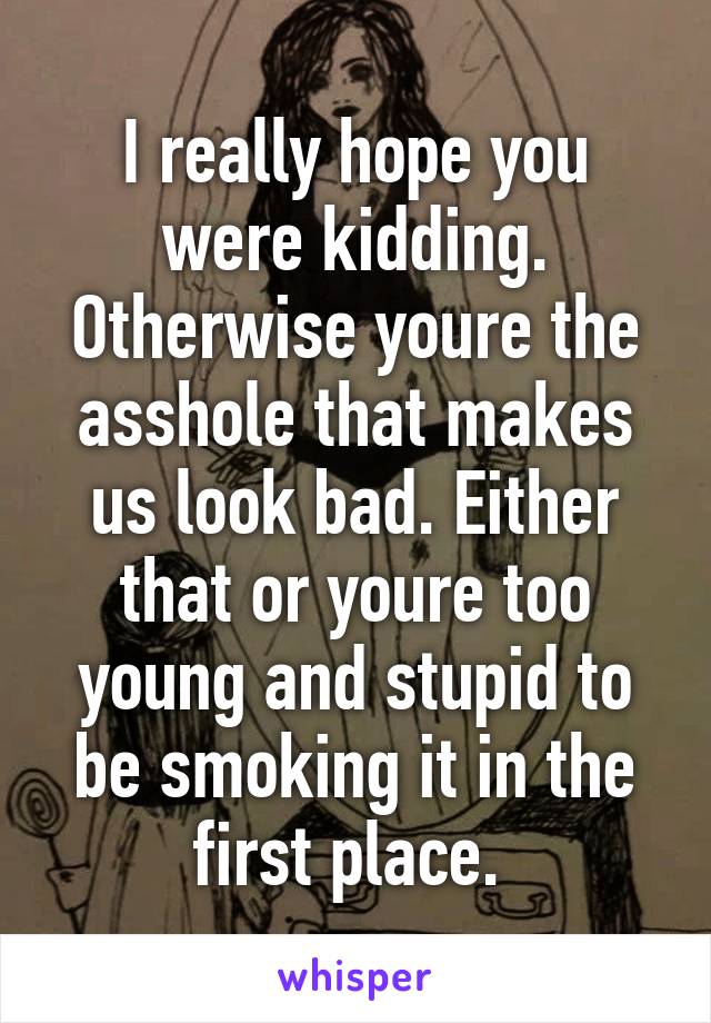 I really hope you were kidding. Otherwise youre the asshole that makes us look bad. Either that or youre too young and stupid to be smoking it in the first place. 