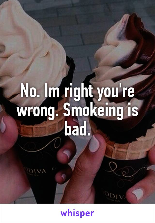 No. Im right you're wrong. Smokeing is bad.