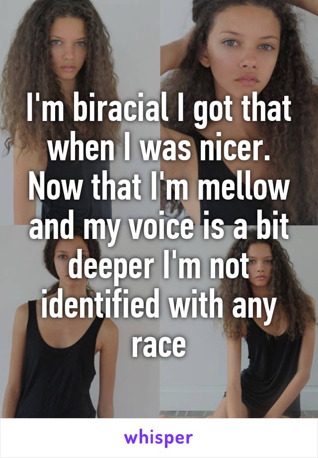 I'm biracial I got that when I was nicer. Now that I'm mellow and my voice is a bit deeper I'm not identified with any race