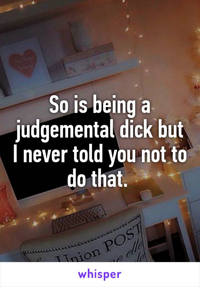 So is being a judgemental dick but I never told you not to do that. 